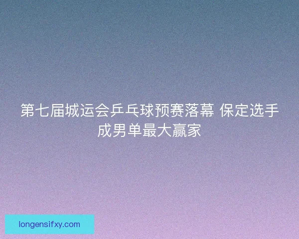 第七届城运会乒乓球预赛落幕 保定选手成男单最大赢家